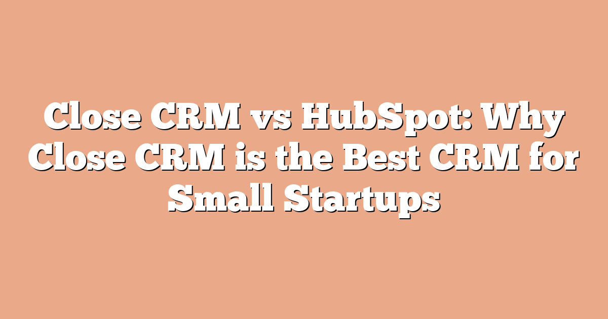 Close CRM vs HubSpot: Why Close CRM is the Best CRM for Small Startups